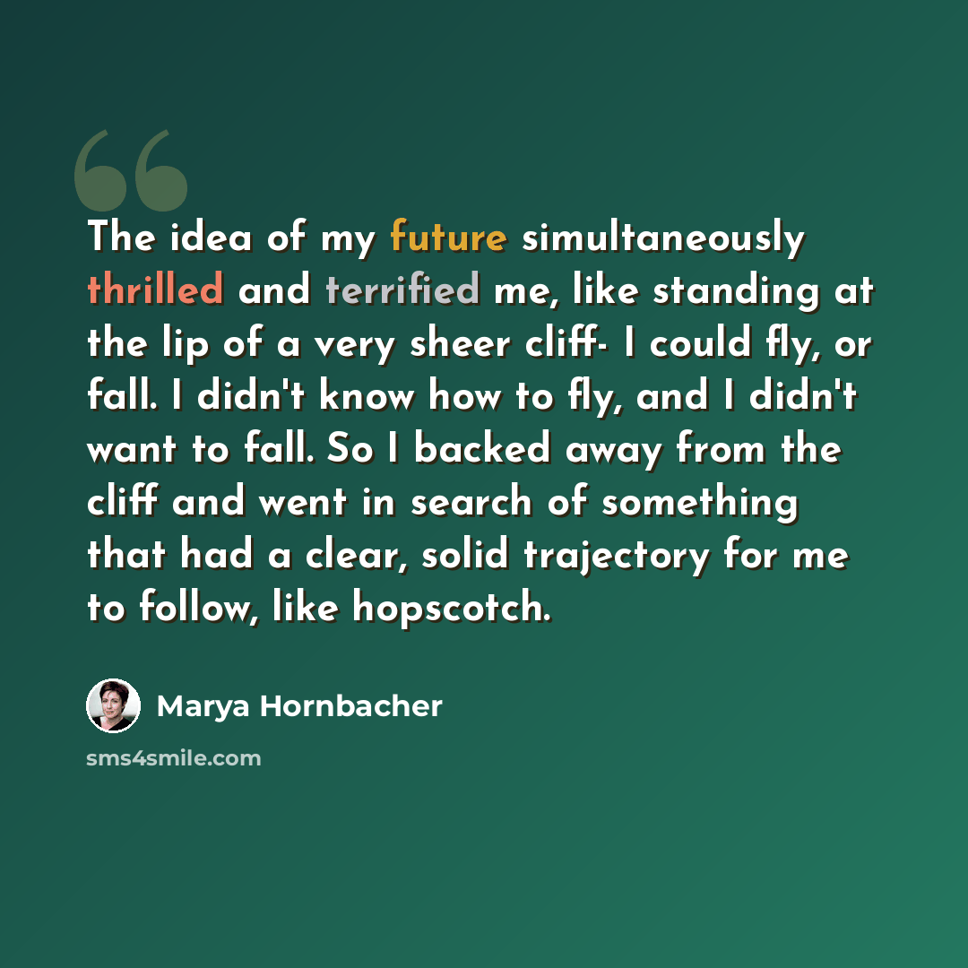 “The idea of my future simultaneously thrilled and terrified me, like standing at the lip of a very sheer cliff- I could fly, or fall. I didn't know how to fly, and I didn't want to fall. So I backed away from the cliff and went in search of something that had a clear, solid trajectory for me to…” quote by Marya Hornbacher