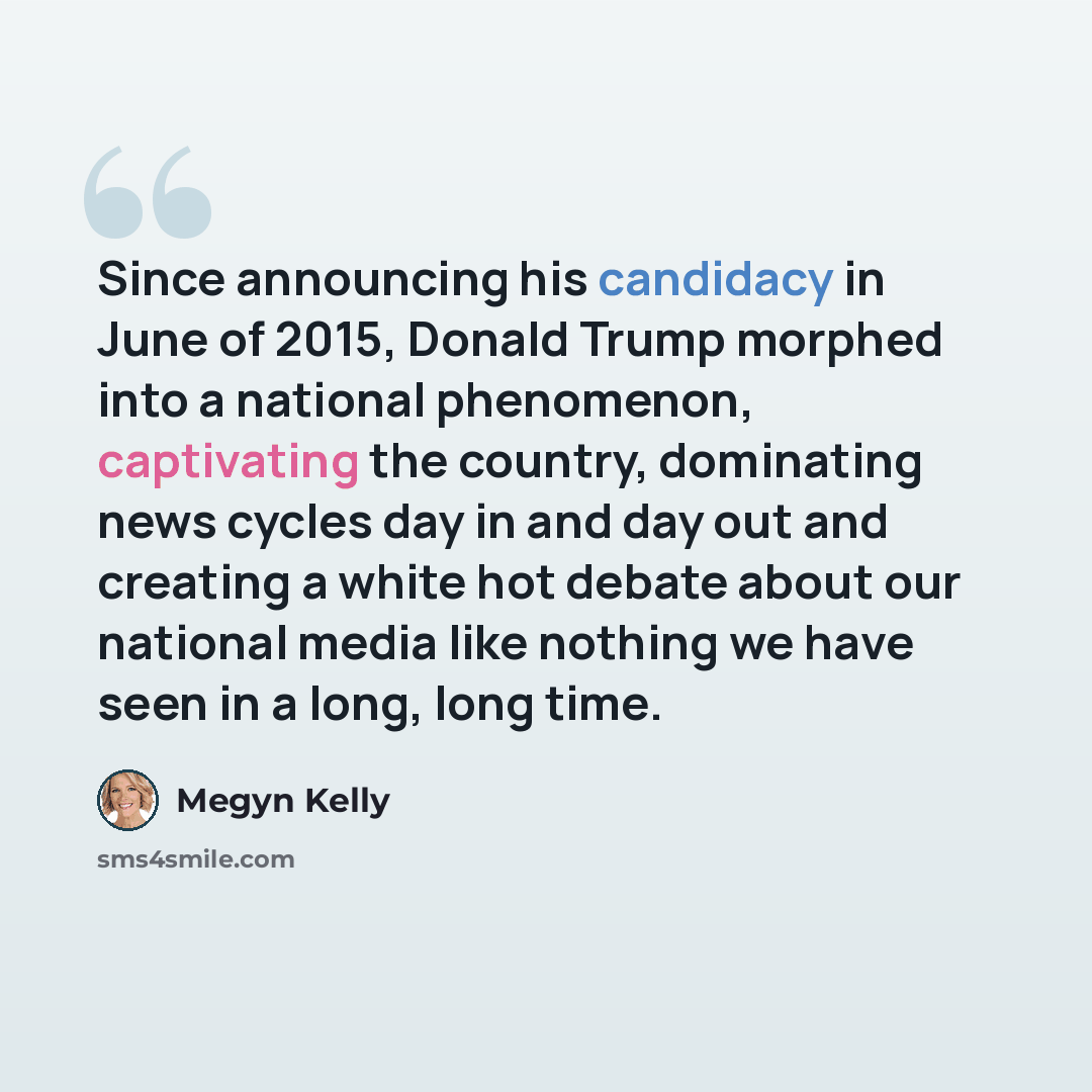 “Since announcing his candidacy in June of 2015, Donald Trump morphed into a national phenomenon, captivating the country, dominating news cycles day in and day out and creating a white hot debate about our national media like nothing we have seen in a long, long time.” quote by Megyn Kelly