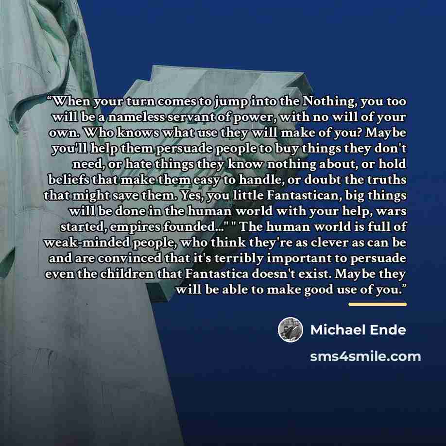 “When your turn comes to jump into the Nothing, you too will be a nameless servant of power, with no will of your own. Who knows what use they will make of you? Maybe you'll help them persuade people to buy things they don't need, or hate things they know nothing about, or hold beliefs that make…” quote by Michael Ende