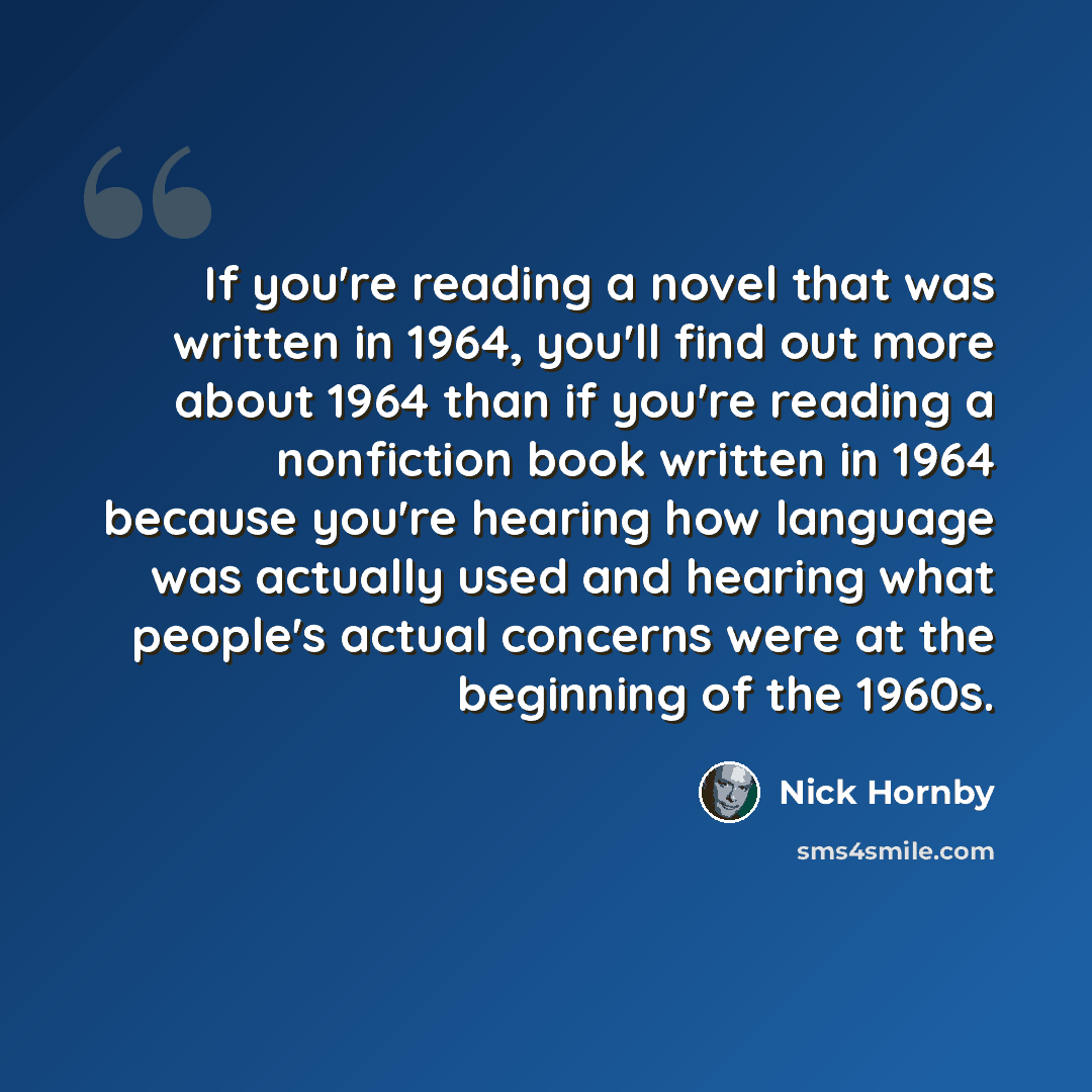 “If you're reading a novel that was written in 1964, you'll find out more about 1964 than if you're reading a nonfiction book written in 1964 because you're hearing how language was actually used and hearing what people's actual concerns were at the beginning of the 1960s.” quote by Nick Hornby