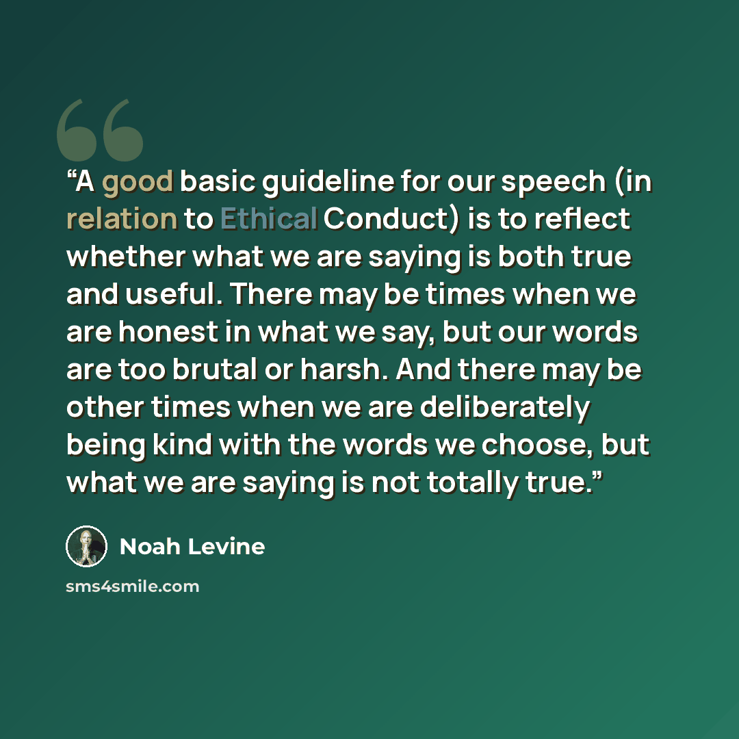 “A good basic guideline for our speech (in relation to Ethical Conduct) is to reflect whether what we are saying is both true and useful. There may be times when we are honest in what we say, but our words are too brutal or harsh. And there may be other times when we are deliberately being kind…” quote by Noah Levine