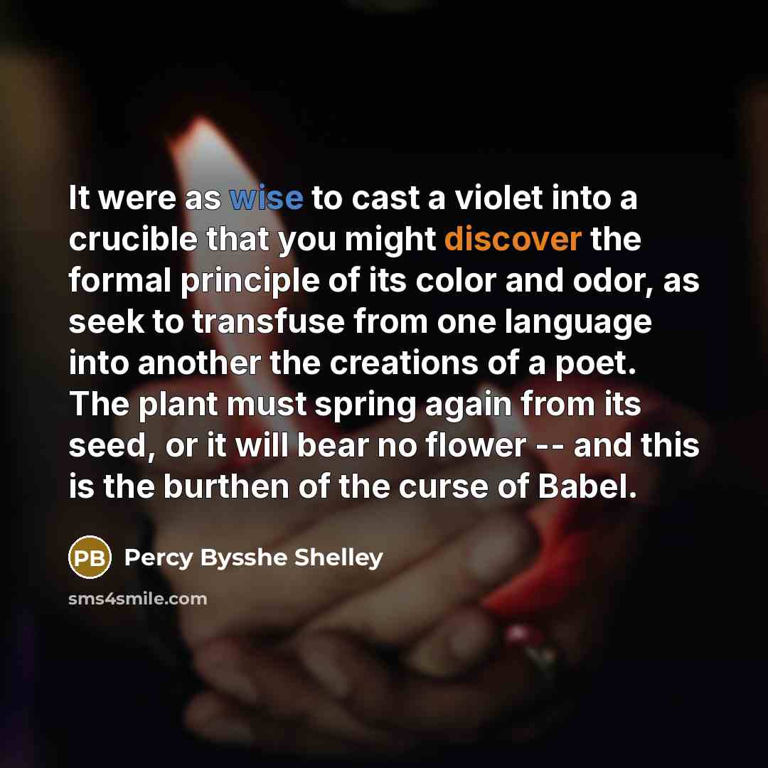 “It were as wise to cast a violet into a crucible that you might discover the formal principle of its color and odor, as seek to transfuse from one language into another the creations of a poet. The plant must spring again from its seed, or it will bear no flower -- and this is the burthen of the…” quote by Percy Bysshe Shelley