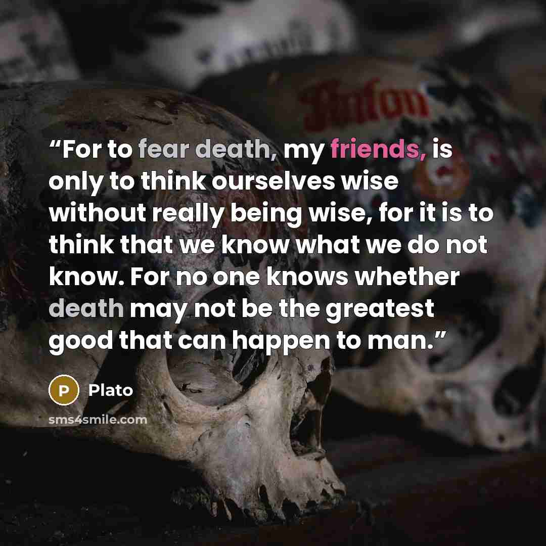 “For to fear death, my friends, is only to think ourselves wise without really being wise, for it is to think that we know what we do not know. For no one knows whether death may not be the greatest good that can happen to man.” quote by Plato