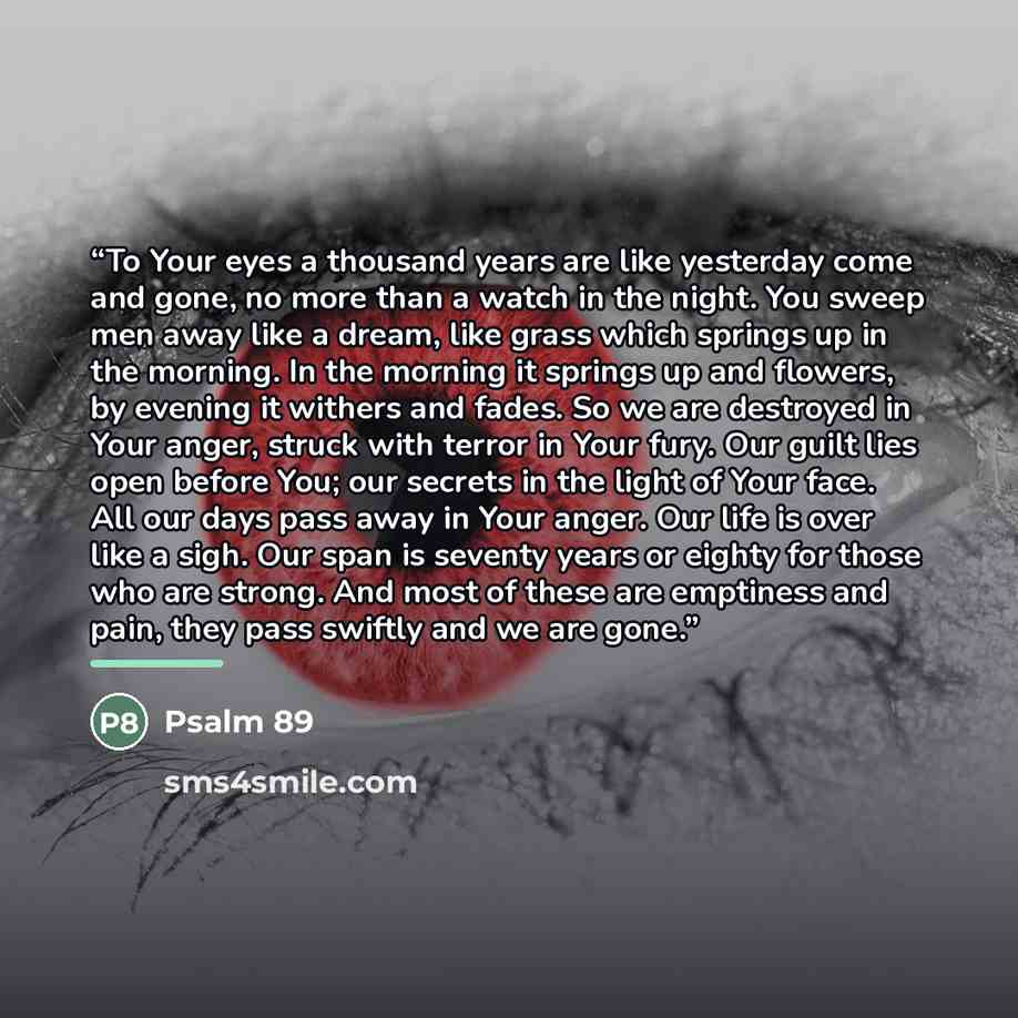 “To Your eyes a thousand years are like yesterday come and gone, no more than a watch in the night. You sweep men away like a dream, like grass which springs up in the morning. In the morning it springs up and flowers, by evening it withers and fades. So we are destroyed in Your anger, struck with…” quote by Psalm 89