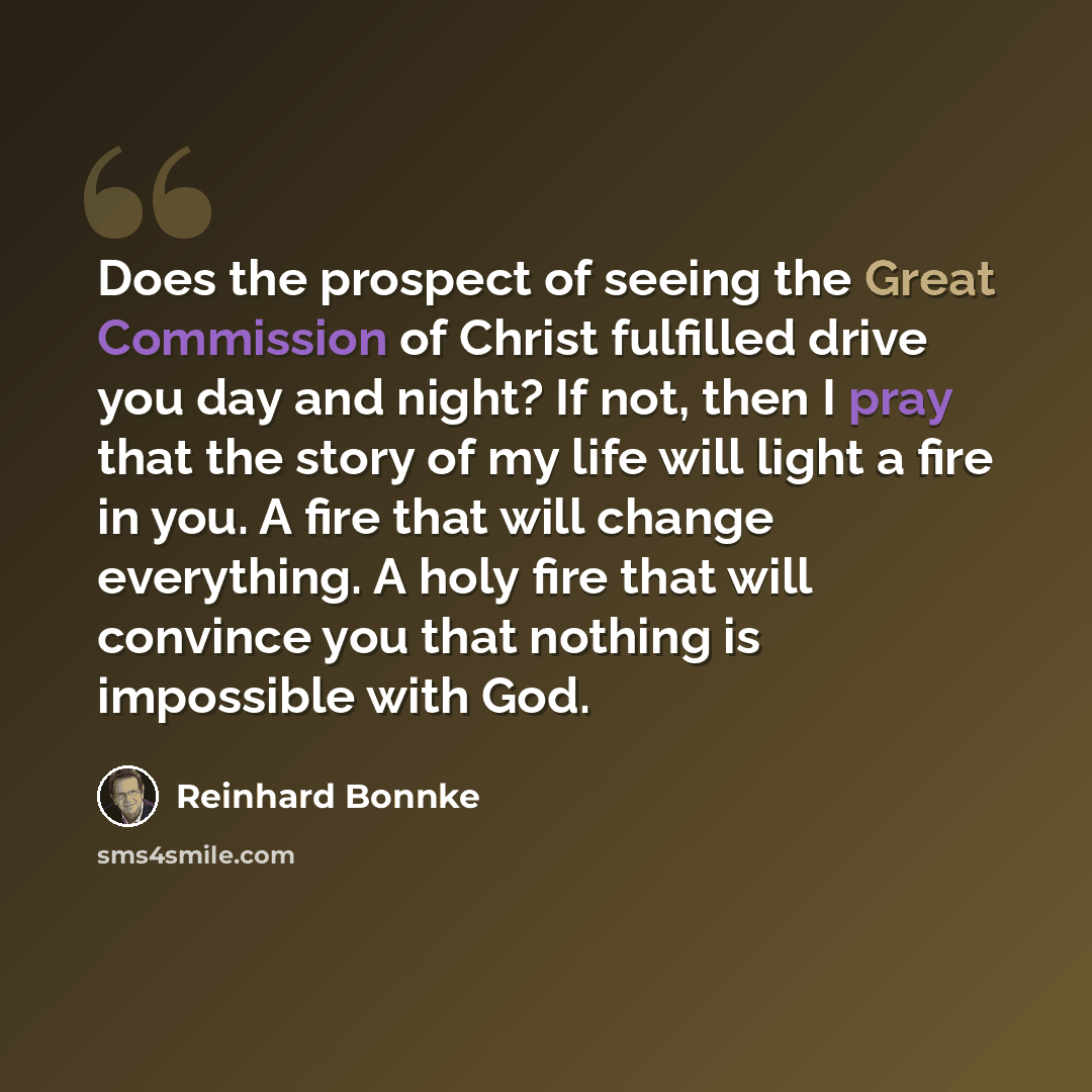 “Does the prospect of seeing the Great Commission of Christ fulfilled drive you day and night? If not, then I pray that the story of my life will light a fire in you. A fire that will change everything. A holy fire that will convince you that nothing is impossible with God.” quote by Reinhard Bonnke