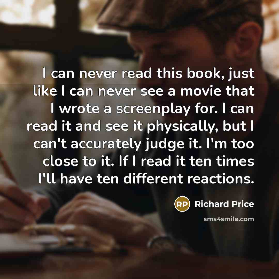 “I can never read this book, just like I can never see a movie that I wrote a screenplay for. I can read it and see it physically, but I can't accurately judge it. I'm too close to it. If I read it ten times I'll have ten different reactions.” quote by Richard Price