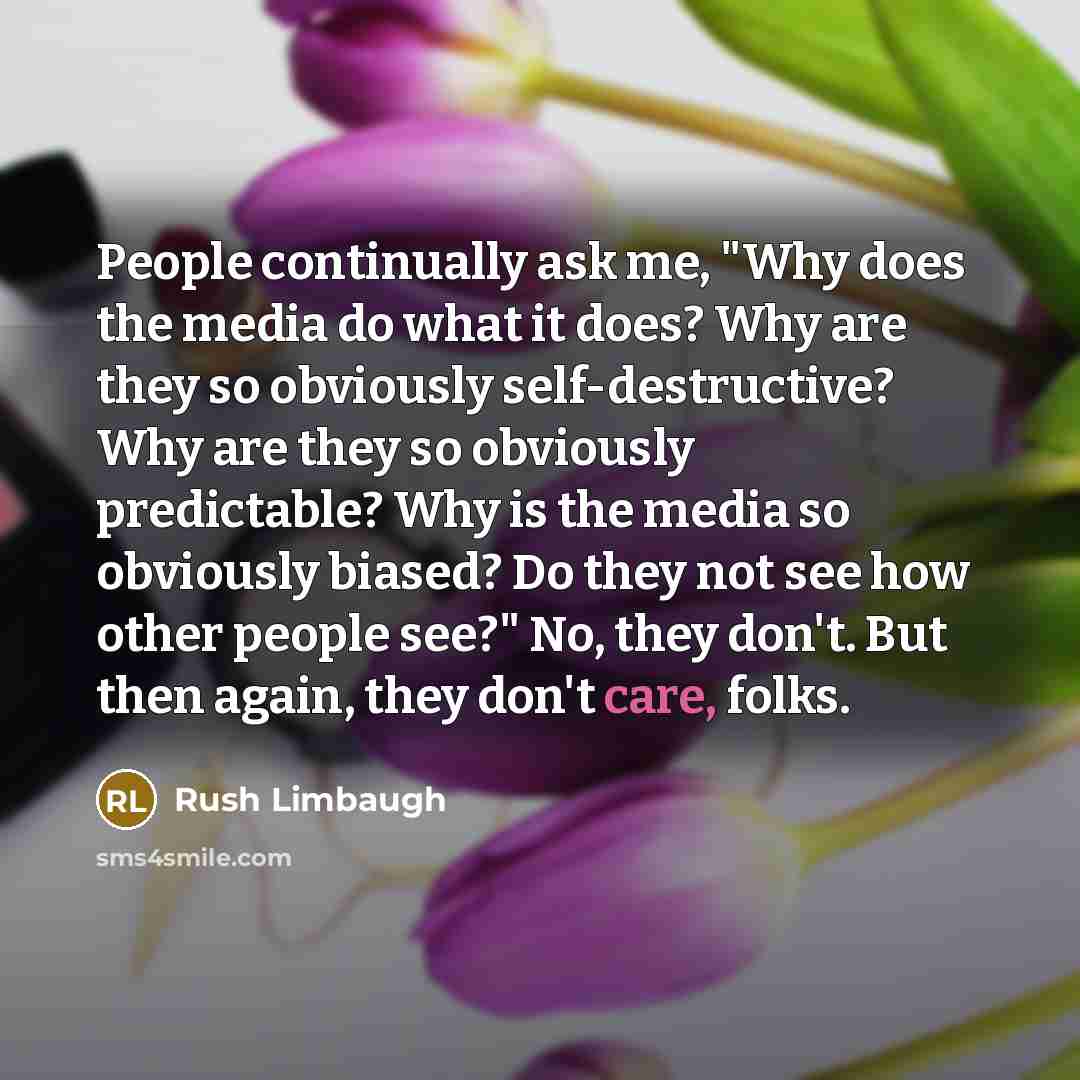 “People continually ask me, "Why does the media do what it does? Why are they so obviously self-destructive? Why are they so obviously predictable? Why is the media so obviously biased? Do they not see how other people see?" No, they don't. But then again, they don't care, folks.” quote by Rush Limbaugh