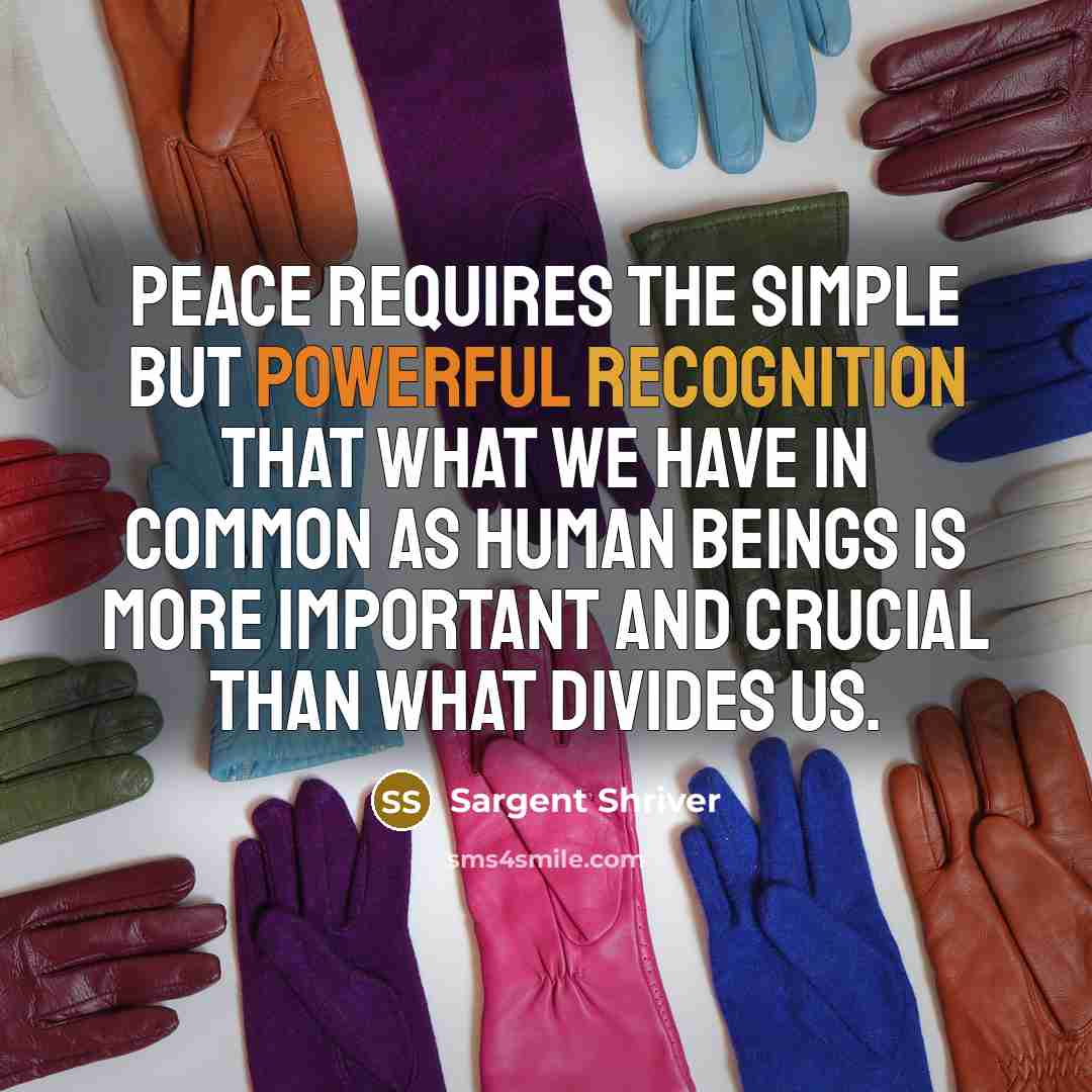 “Peace requires the simple but powerful recognition that what we have in common as human beings is more important and crucial than what divides us.” quote by Sargent Shriver