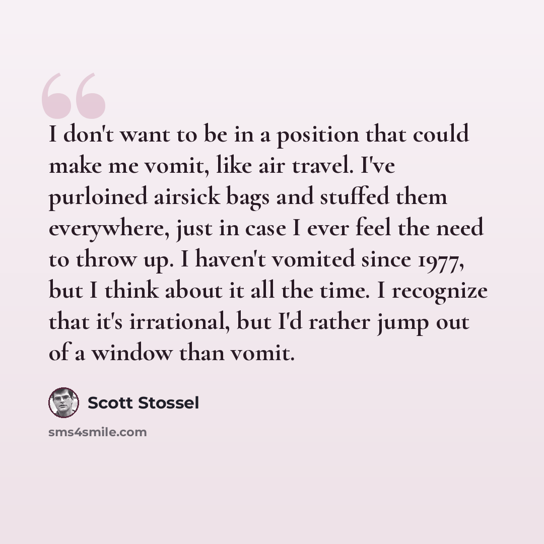 “I don't want to be in a position that could make me vomit, like air travel. I've purloined airsick bags and stuffed them everywhere, just in case I ever feel the need to throw up. I haven't vomited since 1977, but I think about it all the time. I recognize that it's irrational, but I'd rather jump…” quote by Scott Stossel