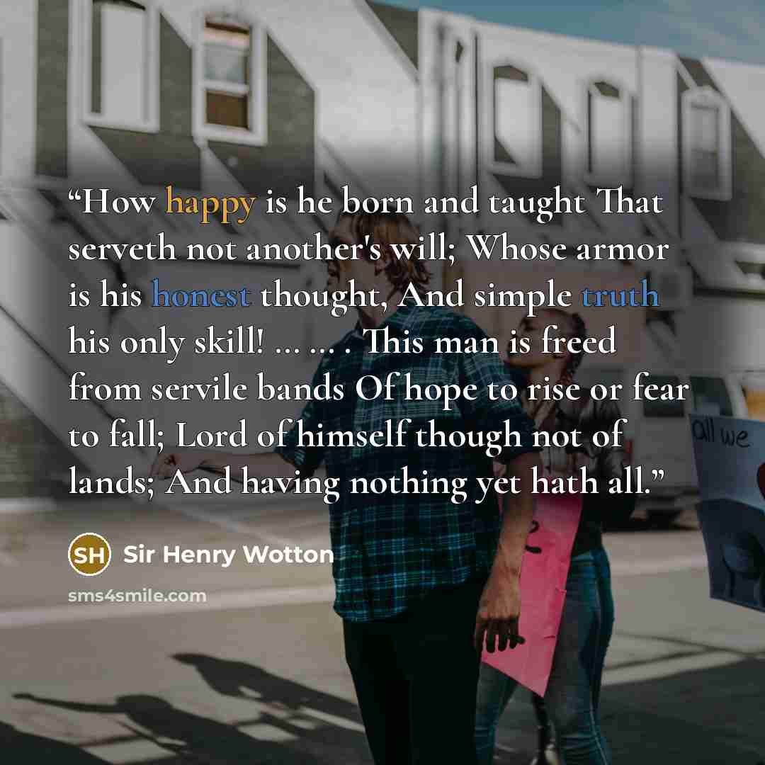 “How happy is he born and taught That serveth not another's will; Whose armor is his honest thought, And simple truth his only skill! … … . This man is freed from servile bands Of hope to rise or fear to fall; Lord of himself though not of lands; And having nothing yet hath all.” quote by Sir Henry Wotton