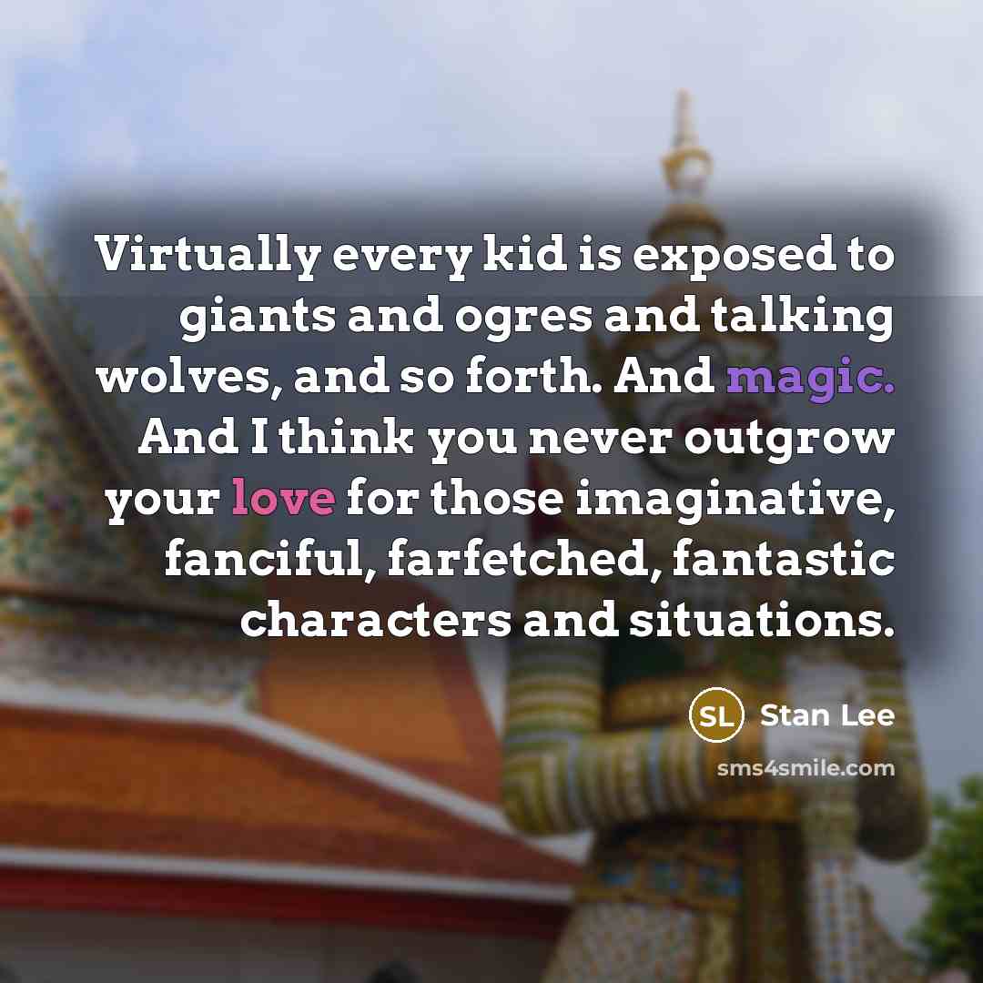“Virtually every kid is exposed to giants and ogres and talking wolves, and so forth. And magic. And I think you never outgrow your love for those imaginative, fanciful, farfetched, fantastic characters and situations.” quote by Stan Lee