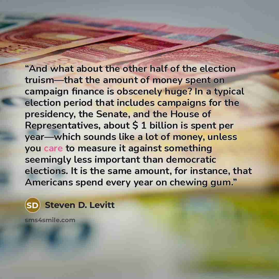 “And what about the other half of the election truism—that the amount of money spent on campaign finance is obscenely huge? In a typical election period that includes campaigns for the presidency, the Senate, and the House of Representatives, about $ 1 billion is spent per year—which sounds like a…” quote by Steven D. Levitt