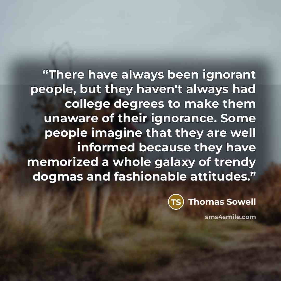 “There have always been ignorant people, but they haven't always had college degrees to make them unaware of their ignorance. Some people imagine that they are well informed because they have memorized a whole galaxy of trendy dogmas and fashionable attitudes.” quote by Thomas Sowell