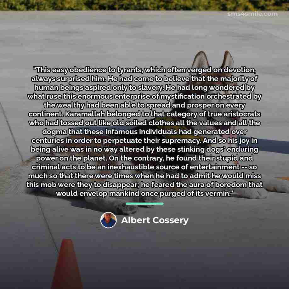 “This easy obedience to tyrants, which often verged on devotion, always surprised him. He had come to believe that the majority of human beings aspired only to slavery. He had long wondered by what ruse this enormous enterprise of mystification orchestrated by the wealthy had been able to spread…” quote by Albert Cossery