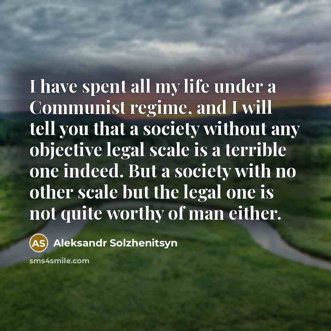“I have spent all my life under a Communist regime, and I will tell you that a society without any objective legal scale is a terrible one indeed. But a society with no other scale but the legal one is not quite worthy of man either.” quote by Aleksandr Solzhenitsyn