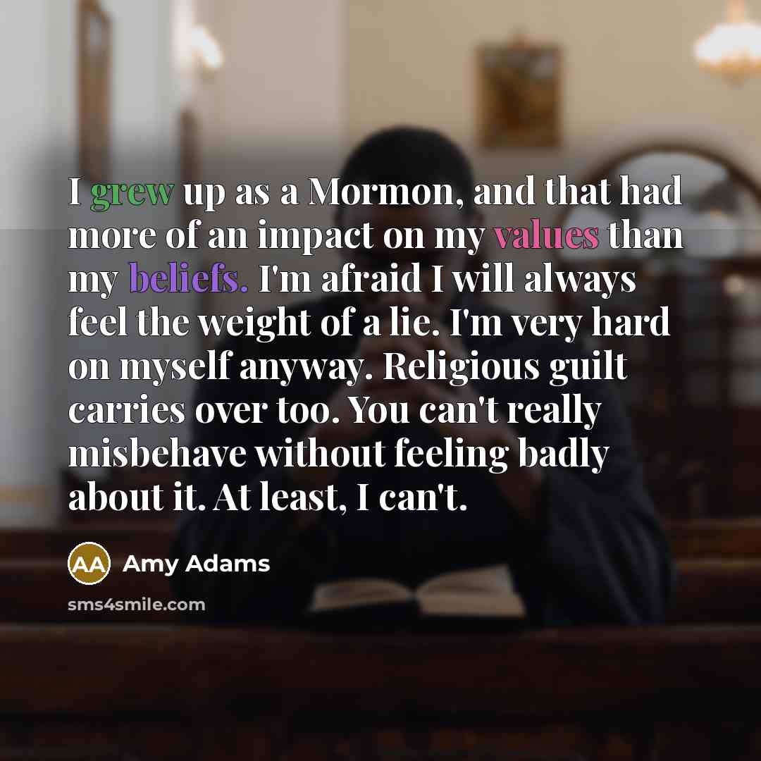 “I grew up as a Mormon, and that had more of an impact on my values than my beliefs. I'm afraid I will always feel the weight of a lie. I'm very hard on myself anyway. Religious guilt carries over too. You can't really misbehave without feeling badly about it. At least, I can't.” quote by Amy Adams