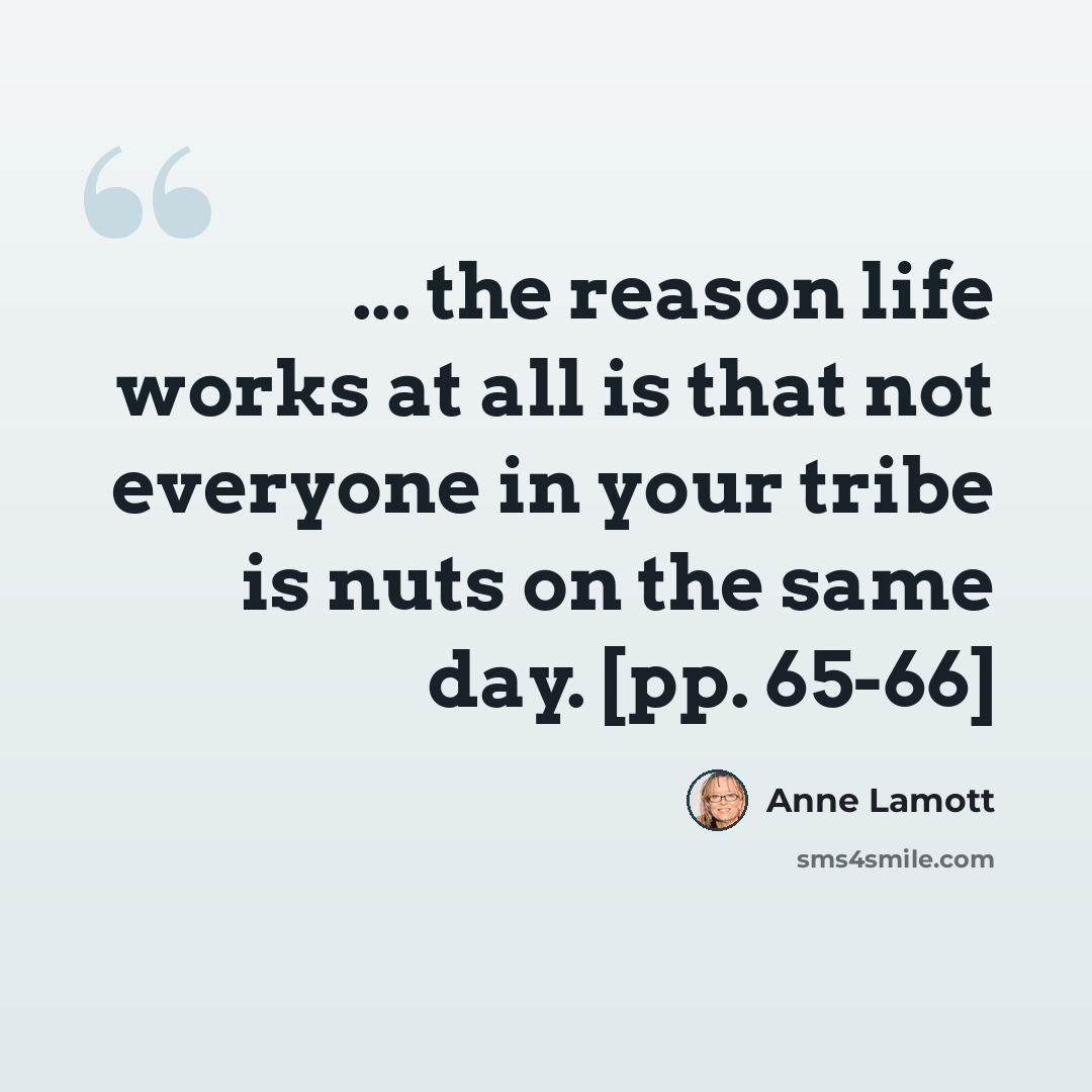 “... the reason life works at all is that not everyone in your tribe is nuts on the same day. [pp. 65-66]” quote by Anne Lamott