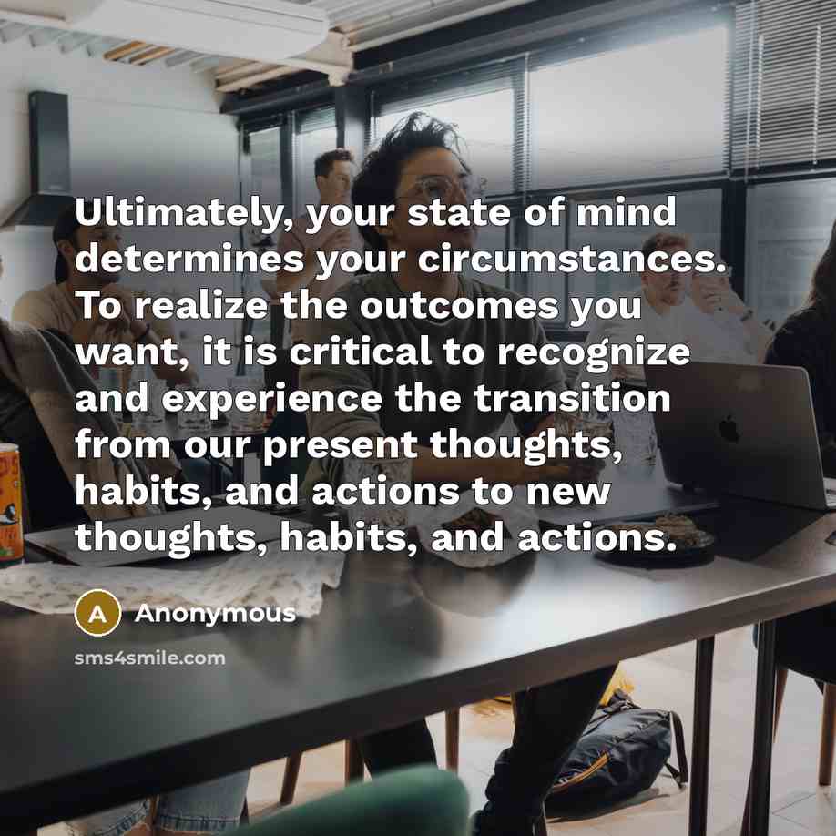 “Ultimately, your state of mind determines your circumstances. To realize the outcomes you want, it is critical to recognize and experience the transition from our present thoughts, habits, and actions to new thoughts, habits, and actions.” quote by Anonymous
