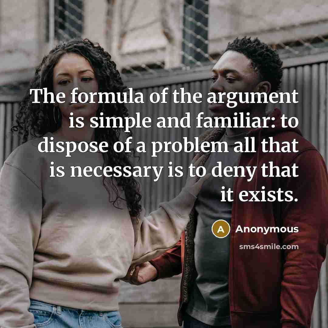 “The formula of the argument is simple and familiar: to dispose of a problem all that is necessary is to deny that it exists.” quote by Anonymous