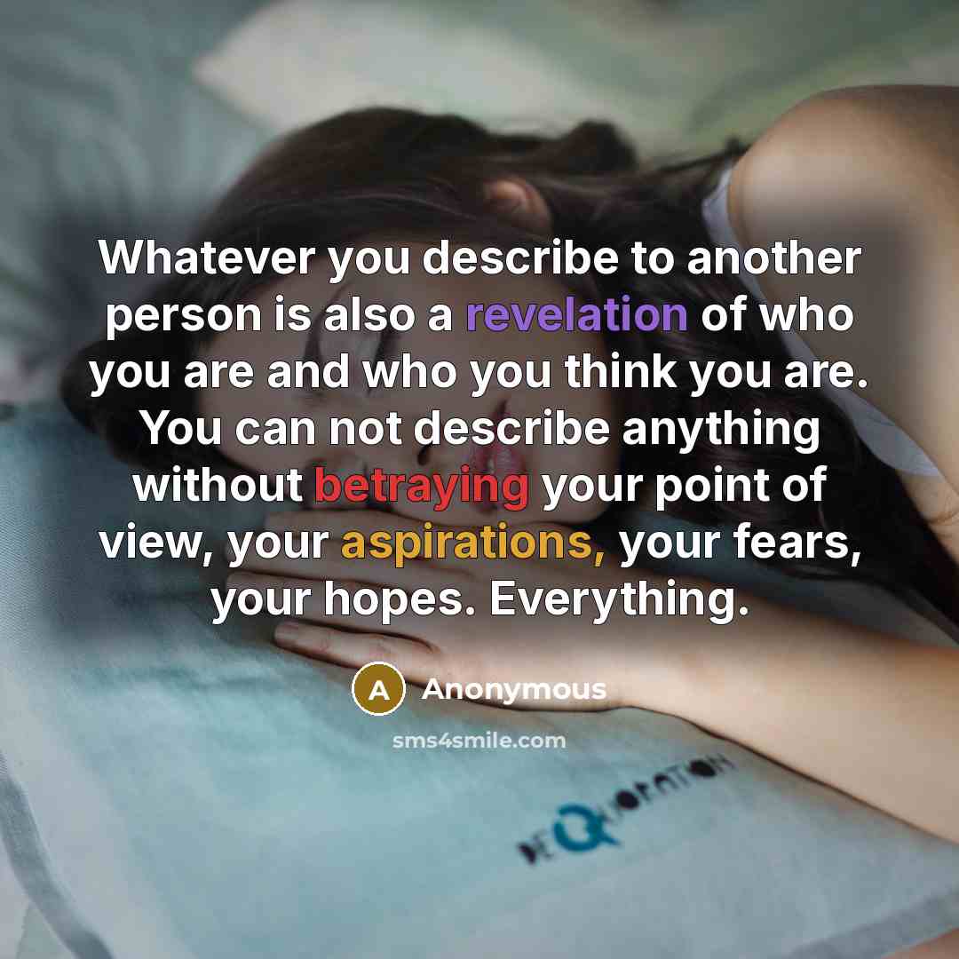 “Whatever you describe to another person is also a revelation of who you are and who you think you are. You can not describe anything without betraying your point of view, your aspirations, your fears, your hopes. Everything.” quote by Anonymous