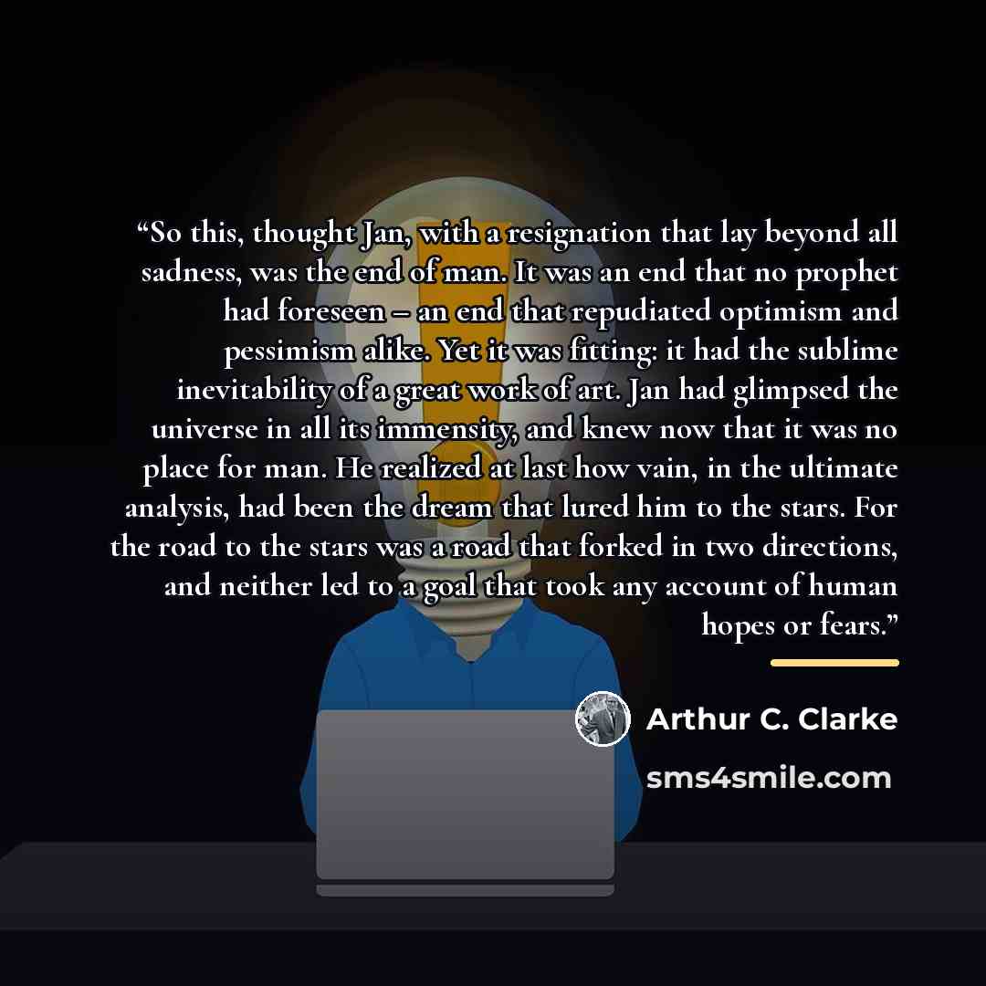 “So this, thought Jan, with a resignation that lay beyond all sadness, was the end of man. It was an end that no prophet had foreseen – an end that repudiated optimism and pessimism alike. Yet it was fitting: it had the sublime inevitability of a great work of art. Jan had glimpsed the universe in…” quote by Arthur C. Clarke