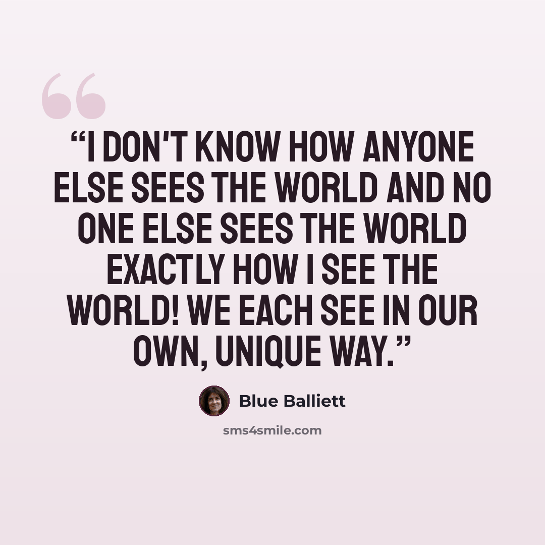 “I don't know how anyone else sees the world and no one else sees the world exactly how I see the world! We each see in our own, unique way.” quote by Blue Balliett
