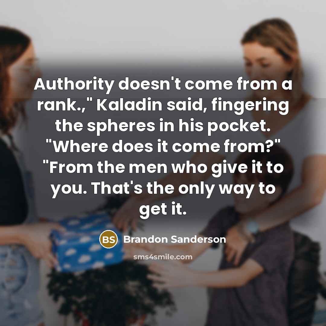 “Authority doesn't come from a rank.," Kaladin said, fingering the spheres in his pocket. "Where does it come from?" "From the men who give it to you. That's the only way to get it.” quote by Brandon Sanderson