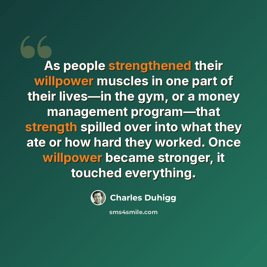 “As people strengthened their willpower muscles in one part of their lives—in the gym, or a money management program—that strength spilled over into what they ate or how hard they worked. Once willpower became stronger, it touched everything.” quote by Charles Duhigg