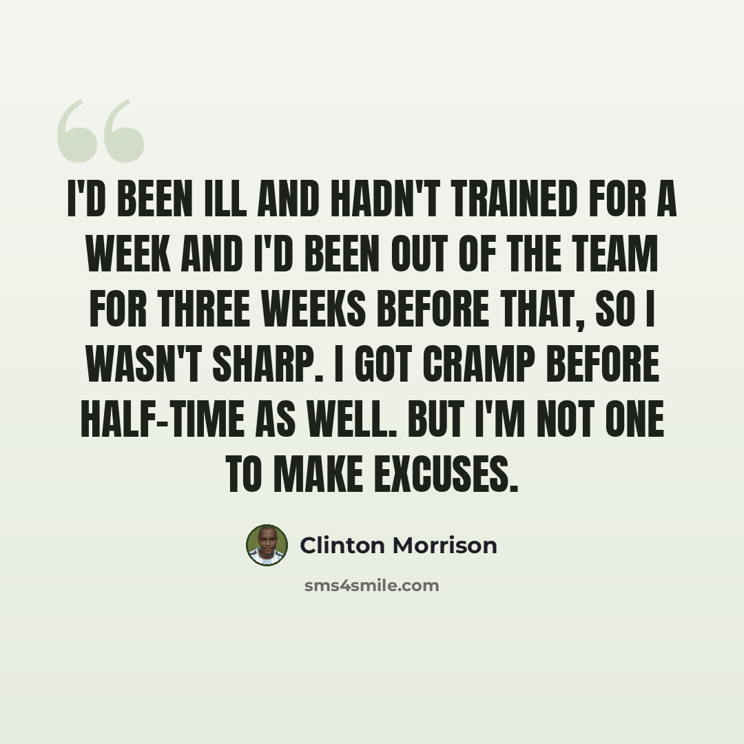 “I'd been ill and hadn't trained for a week and I'd been out of the team for three weeks before that, so I wasn't sharp. I got cramp before half-time as well. But I'm not one to make excuses.” quote by Clinton Morrison
