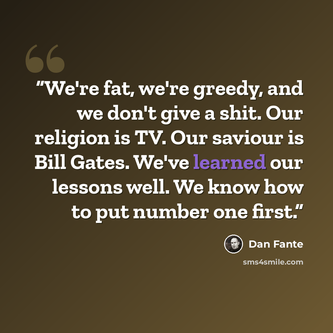 “We're fat, we're greedy, and we don't give a shit. Our religion is TV. Our saviour is Bill Gates. We've learned our lessons well. We know how to put number one first.” quote by Dan Fante