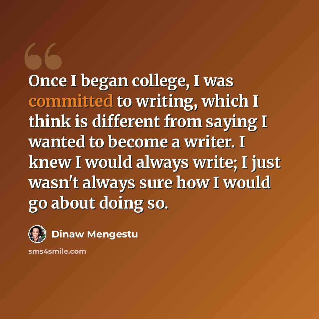 “Once I began college, I was committed to writing, which I think is different from saying I wanted to become a writer. I knew I would always write; I just wasn't always sure how I would go about doing so.” quote by Dinaw Mengestu