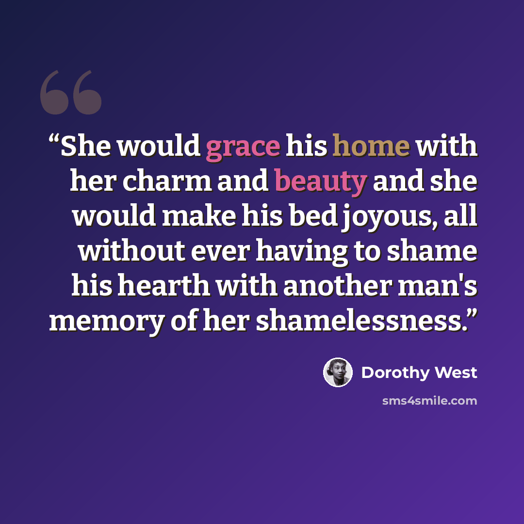 “She would grace his home with her charm and beauty and she would make his bed joyous, all without ever having to shame his hearth with another man's memory of her shamelessness.” quote by Dorothy West