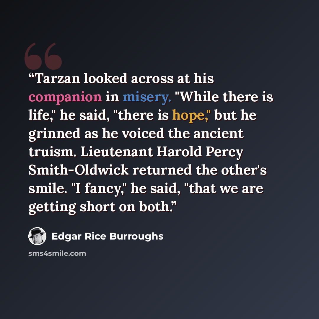 “Tarzan looked across at his companion in misery. "While there is life," he said, "there is hope," but he grinned as he voiced the ancient truism. Lieutenant Harold Percy Smith-Oldwick returned the other's smile. "I fancy," he said, "that we are getting short on both.” quote by Edgar Rice Burroughs