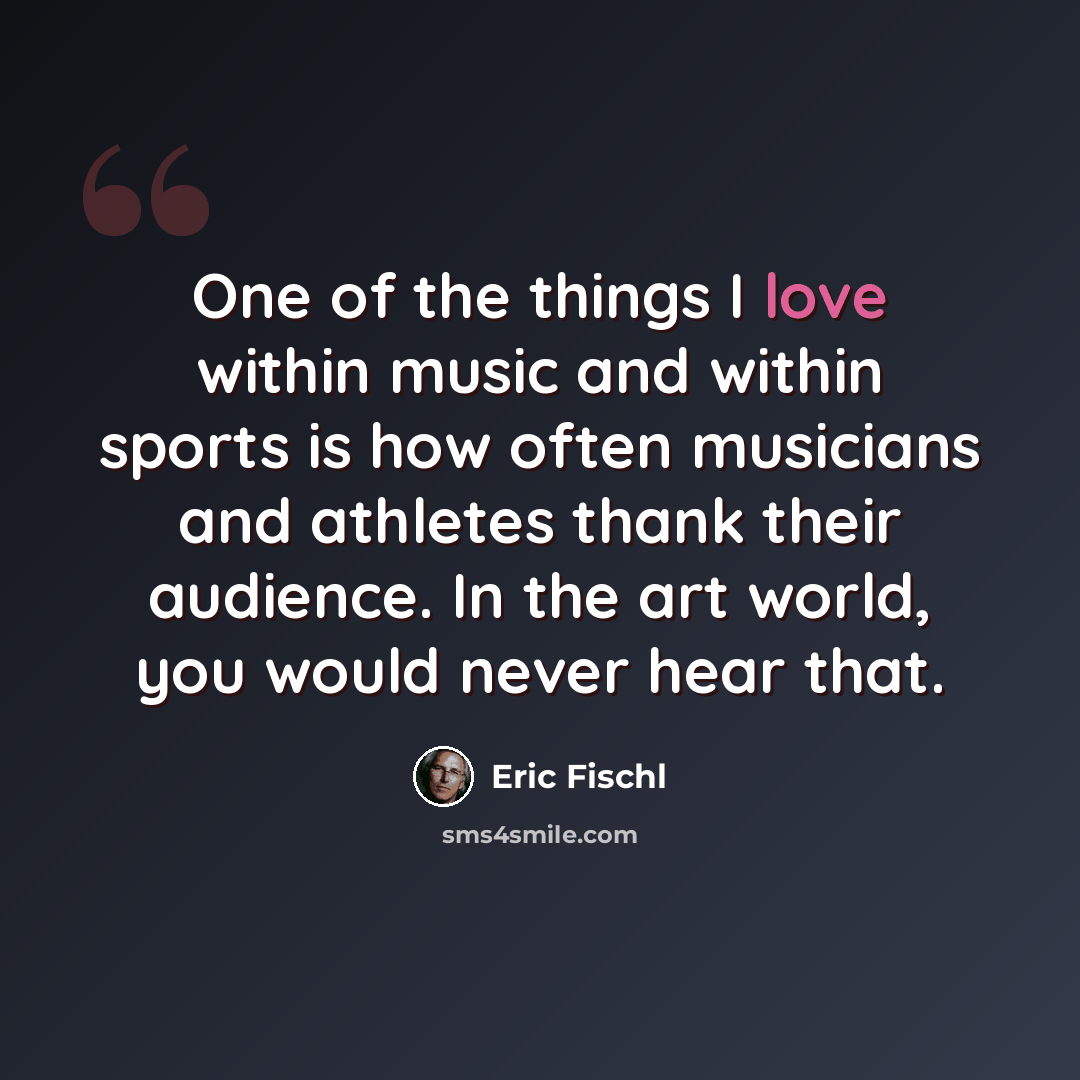 “One of the things I love within music and within sports is how often musicians and athletes thank their audience. In the art world, you would never hear that.” quote by Eric Fischl