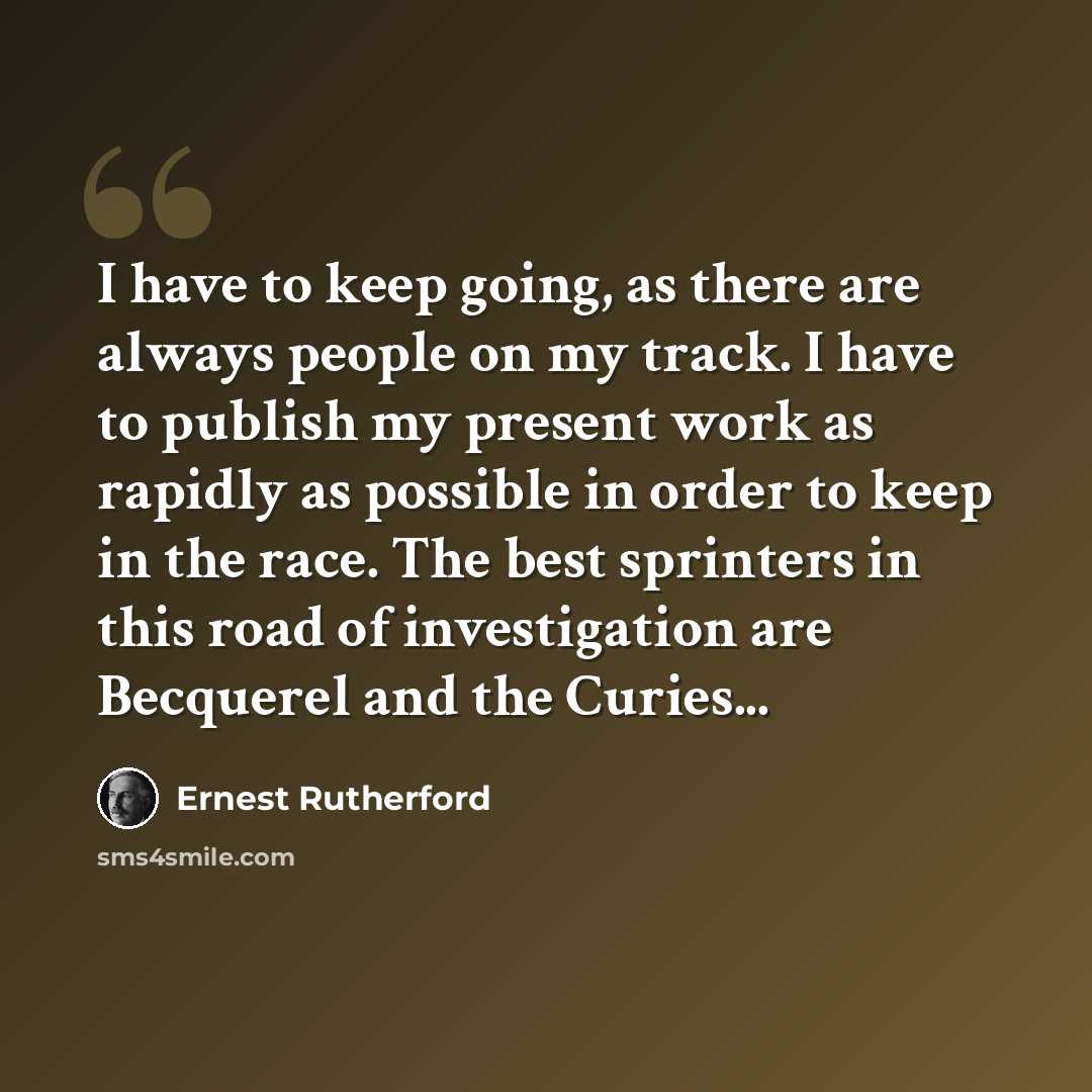 “I have to keep going, as there are always people on my track. I have to publish my present work as rapidly as possible in order to keep in the race. The best sprinters in this road of investigation are Becquerel and the Curies...” quote by Ernest Rutherford