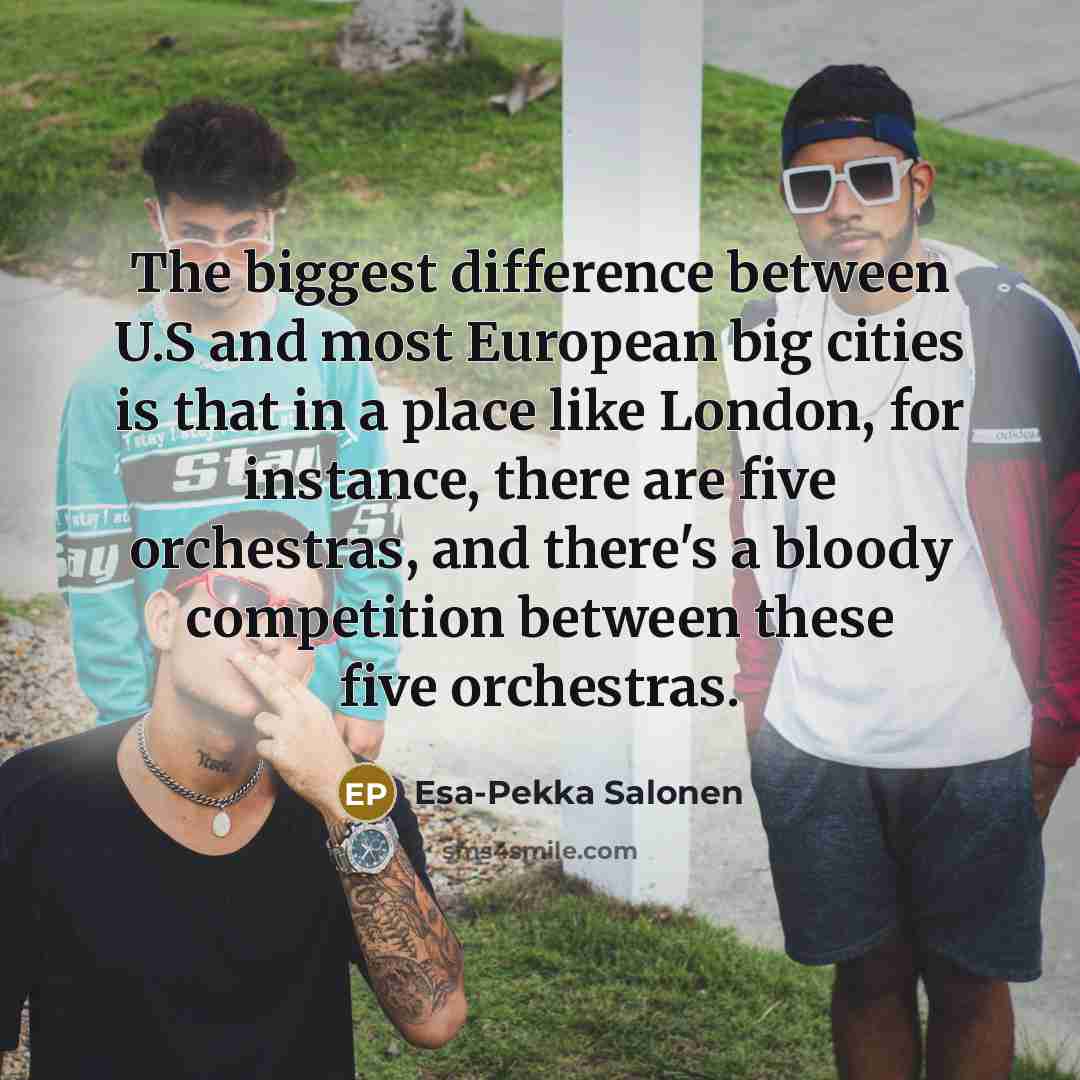 “The biggest difference between U.S and most European big cities is that in a place like London, for instance, there are five orchestras, and there's a bloody competition between these five orchestras.” quote by Esa-Pekka Salonen