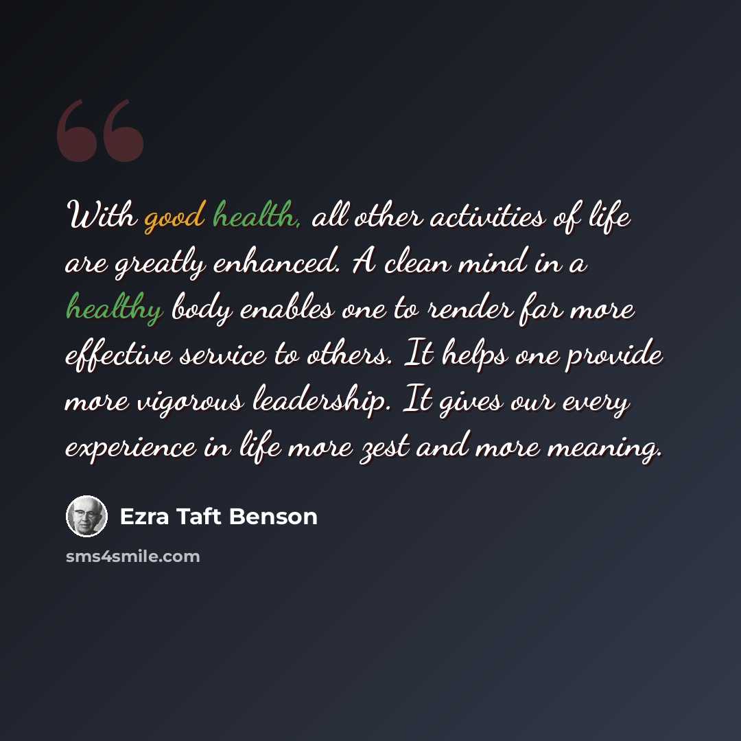 “With good health, all other activities of life are greatly enhanced. A clean mind in a healthy body enables one to render far more effective service to others. It helps one provide more vigorous leadership. It gives our every experience in life more zest and more meaning.” quote by Ezra Taft Benson