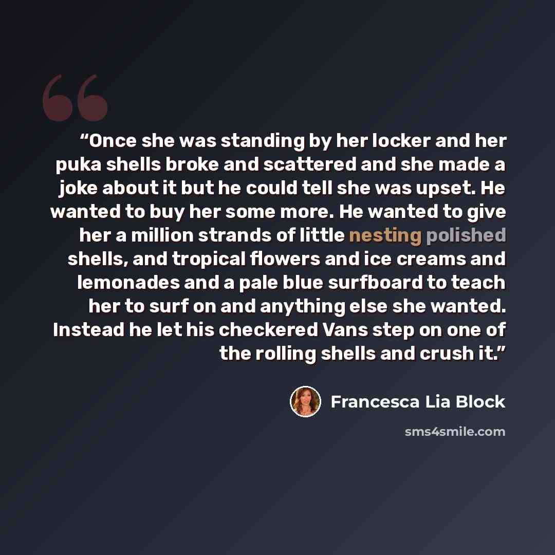 “Once she was standing by her locker and her puka shells broke and scattered and she made a joke about it but he could tell she was upset. He wanted to buy her some more. He wanted to give her a million strands of little nesting polished shells, and tropical flowers and ice creams and lemonades and…” quote by Francesca Lia Block