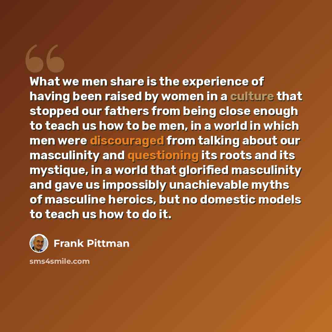 “What we men share is the experience of having been raised by women in a culture that stopped our fathers from being close enough to teach us how to be men, in a world in which men were discouraged from talking about our masculinity and questioning its roots and its mystique, in a world that…” quote by Frank Pittman