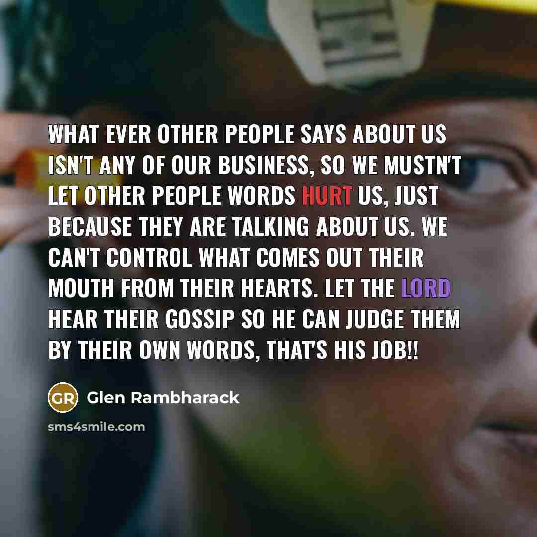 “What ever other people says about us isn't any of our business, so we mustn't let other people words hurt us, just because they are talking about us. We can't control what comes out their mouth from their hearts. Let the Lord hear their gossip so he can Judge them by their own words, that's his…” quote by Glen Rambharack