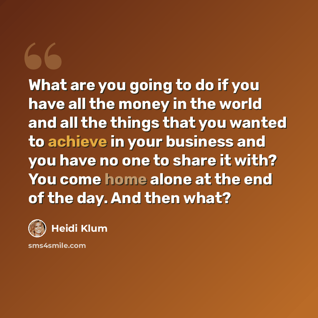 “What are you going to do if you have all the money in the world and all the things that you wanted to achieve in your business and you have no one to share it with? You come home alone at the end of the day. And then what?” quote by Heidi Klum