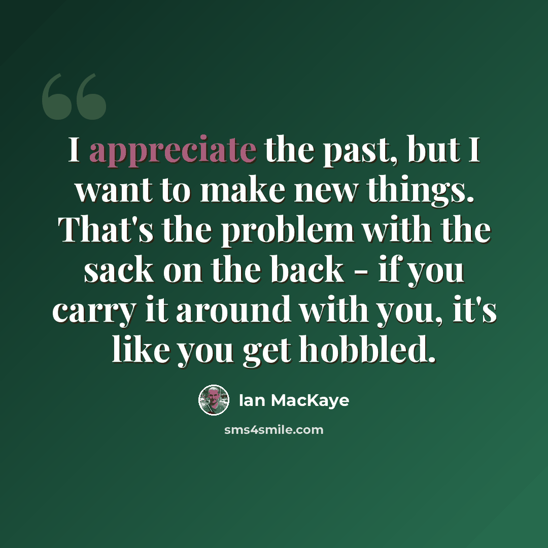 “I appreciate the past, but I want to make new things. That's the problem with the sack on the back - if you carry it around with you, it's like you get hobbled.” quote by Ian MacKaye