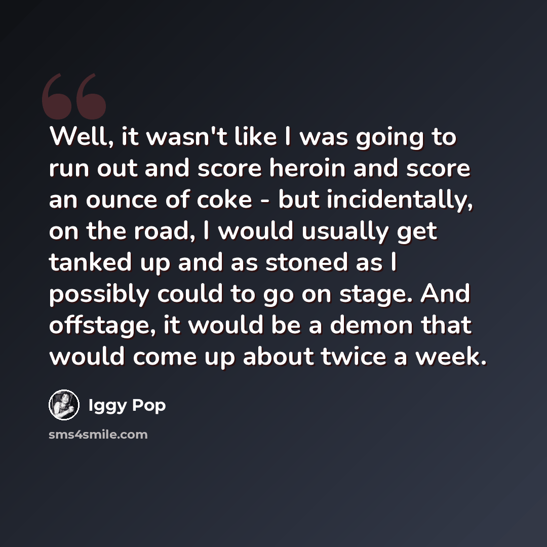 “Well, it wasn't like I was going to run out and score heroin and score an ounce of coke - but incidentally, on the road, I would usually get tanked up and as stoned as I possibly could to go on stage. And offstage, it would be a demon that would come up about twice a week.” quote by Iggy Pop