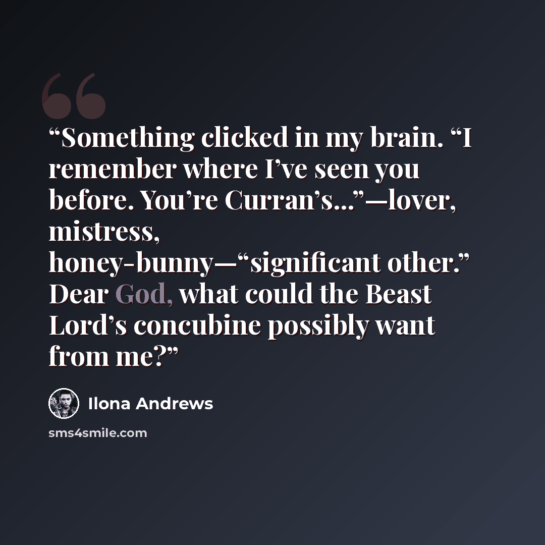 “Something clicked in my brain. “I remember where I’ve seen you before. You’re Curran’s...”—lover, mistress, honey-bunny—“significant other.” Dear God, what could the Beast Lord’s concubine possibly want from me?” quote by Ilona Andrews