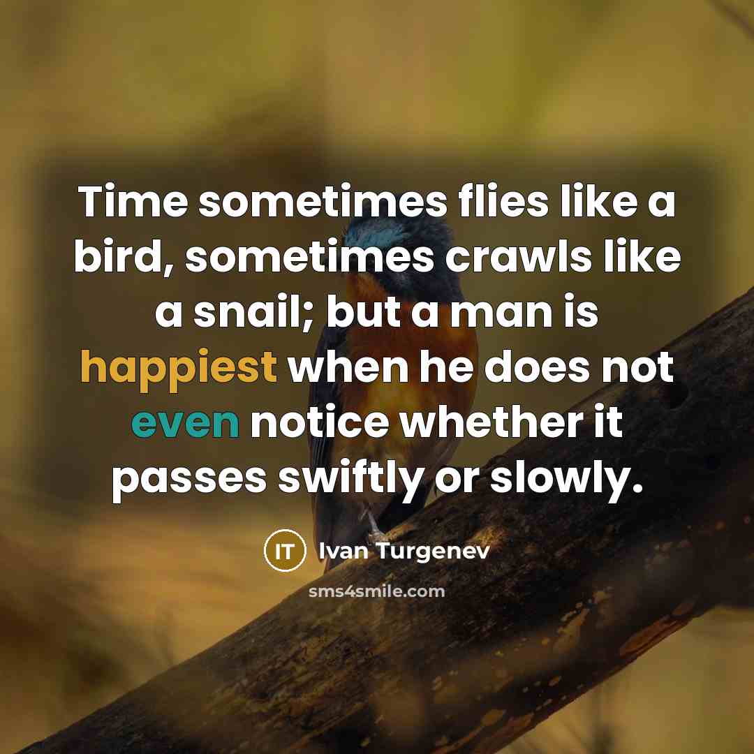 “Time sometimes flies like a bird, sometimes crawls like a snail; but a man is happiest when he does not even notice whether it passes swiftly or slowly.” quote by Ivan Turgenev