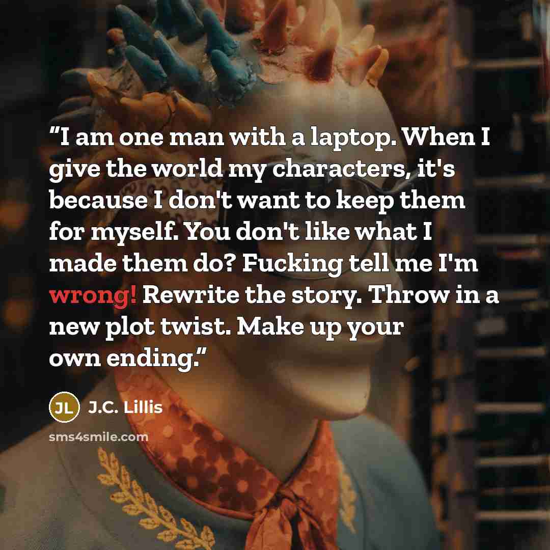 “I am one man with a laptop. When I give the world my characters, it's because I don't want to keep them for myself. You don't like what I made them do? Fucking tell me I'm wrong! Rewrite the story. Throw in a new plot twist. Make up your own ending.” quote by J.C. Lillis