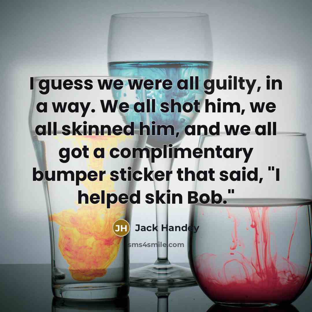“I guess we were all guilty, in a way. We all shot him, we all skinned him, and we all got a complimentary bumper sticker that said, "I helped skin Bob."” quote by Jack Handey
