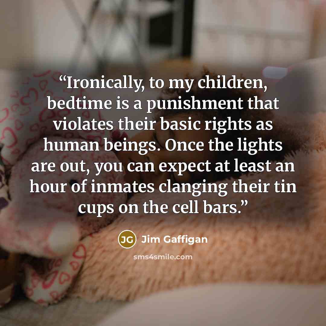 “Ironically, to my children, bedtime is a punishment that violates their basic rights as human beings. Once the lights are out, you can expect at least an hour of inmates clanging their tin cups on the cell bars.” quote by Jim Gaffigan