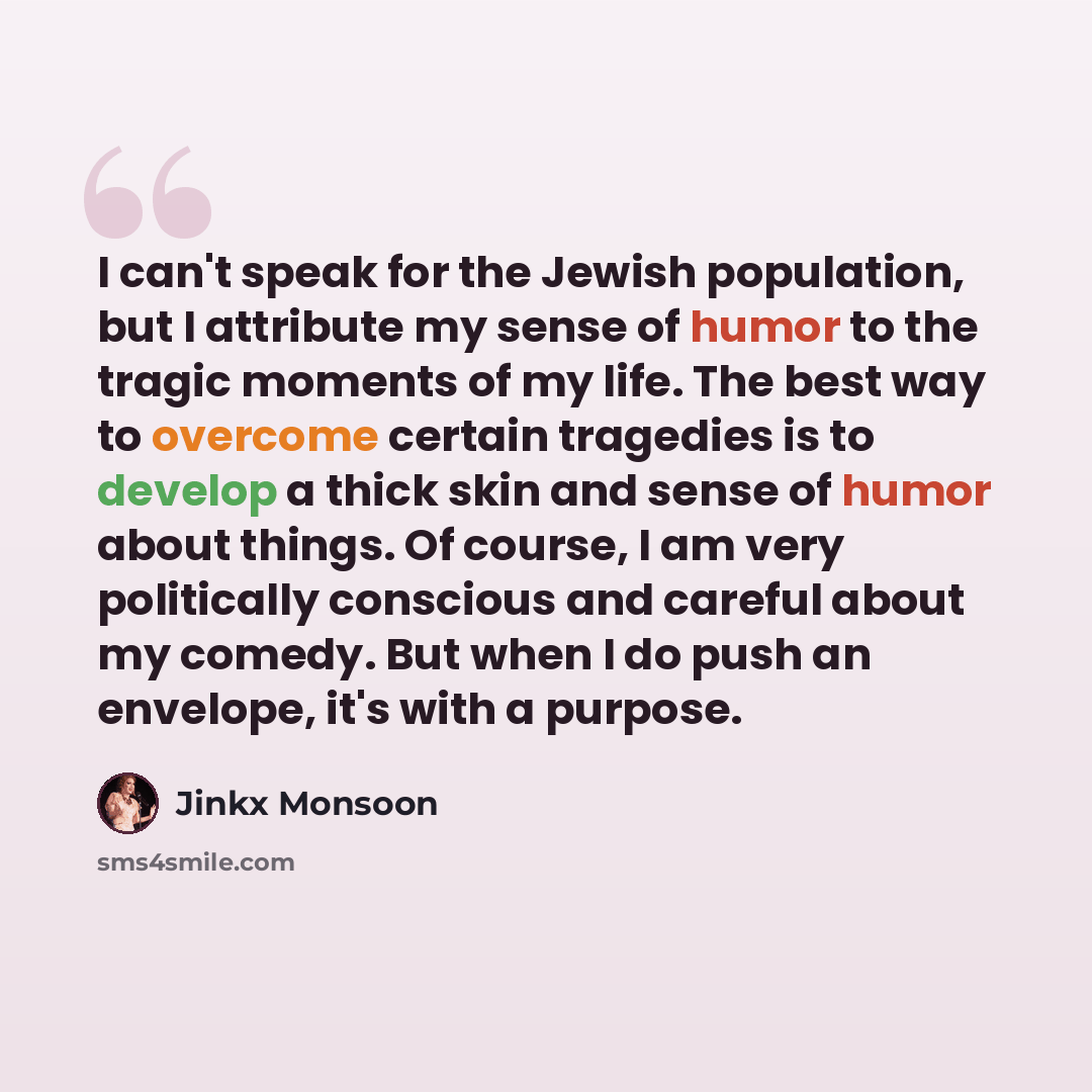 “I can't speak for the Jewish population, but I attribute my sense of humor to the tragic moments of my life. The best way to overcome certain tragedies is to develop a thick skin and sense of humor about things. Of course, I am very politically conscious and careful about my comedy. But when I do…” quote by Jinkx Monsoon