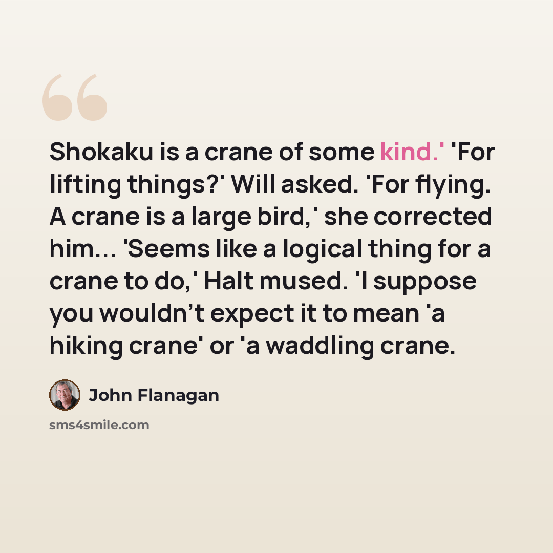 “Shokaku is a crane of some kind.' 'For lifting things?' Will asked. 'For flying. A crane is a large bird,' she corrected him... 'Seems like a logical thing for a crane to do,' Halt mused. 'I suppose you wouldn't expect it to mean 'a hiking crane' or 'a waddling crane.” quote by John Flanagan